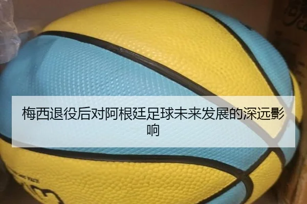 梅西退役后对阿根廷足球未来发展的深远影响